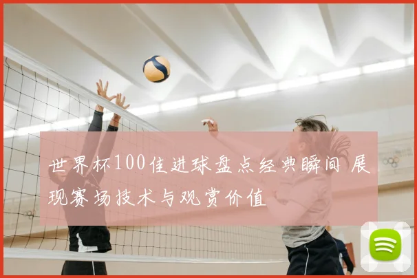 世界杯100佳进球盘点经典瞬间 展现赛场技术与观赏价值