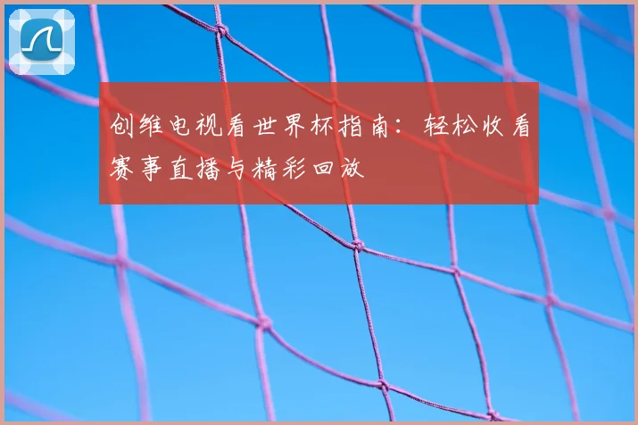 创维电视看世界杯指南：轻松收看赛事直播与精彩回放